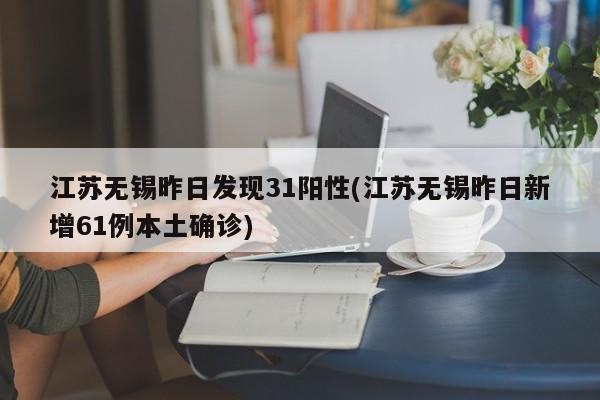 江苏无锡昨日发现31阳性(江苏无锡昨日新增61例本土确诊)