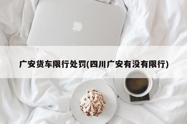 广安货车限行处罚(四川广安有没有限行)