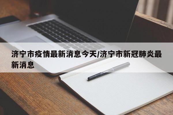济宁市疫情最新消息今天/济宁市新冠肺炎最新消息
