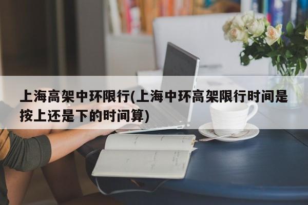 上海高架中环限行(上海中环高架限行时间是按上还是下的时间算)