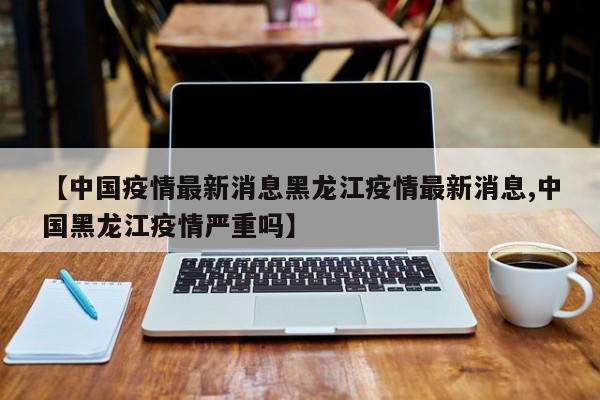 【中国疫情最新消息黑龙江疫情最新消息,中国黑龙江疫情严重吗】