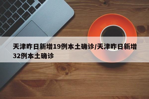 天津昨日新增19例本土确诊/天津昨日新增32例本土确诊