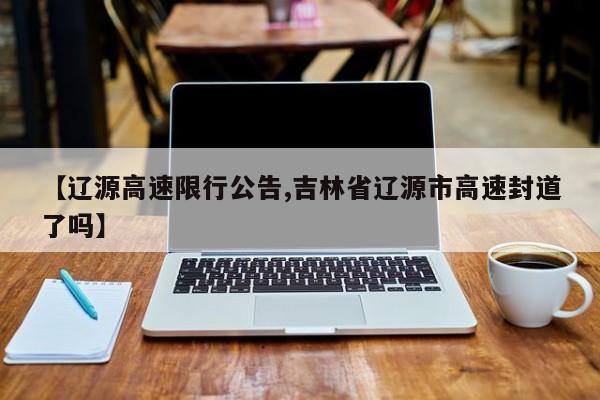 【辽源高速限行公告,吉林省辽源市高速封道了吗】