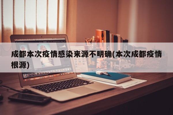 成都本次疫情感染来源不明确(本次成都疫情根源)