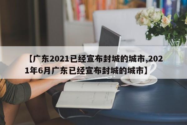 【广东2021已经宣布封城的城市,2021年6月广东已经宣布封城的城市】