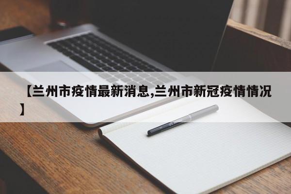 【兰州市疫情最新消息,兰州市新冠疫情情况】