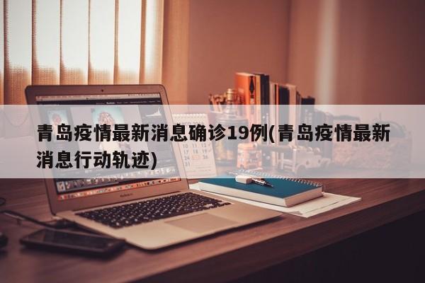 青岛疫情最新消息确诊19例(青岛疫情最新消息行动轨迹)