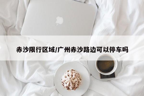 赤沙限行区域/广州赤沙路边可以停车吗