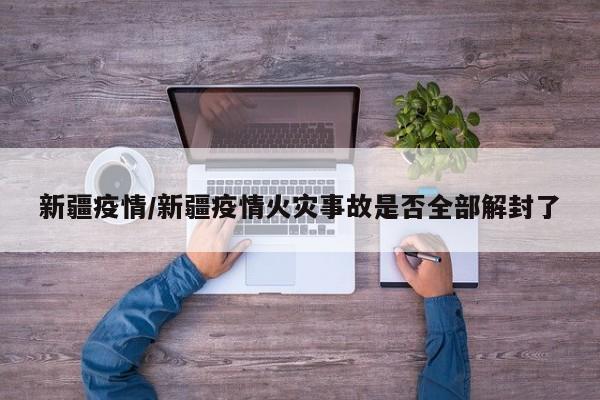 新疆疫情/新疆疫情火灾事故是否全部解封了