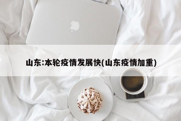 山东:本轮疫情发展快(山东疫情加重)