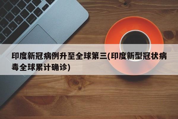 印度新冠病例升至全球第三(印度新型冠状病毒全球累计确诊)