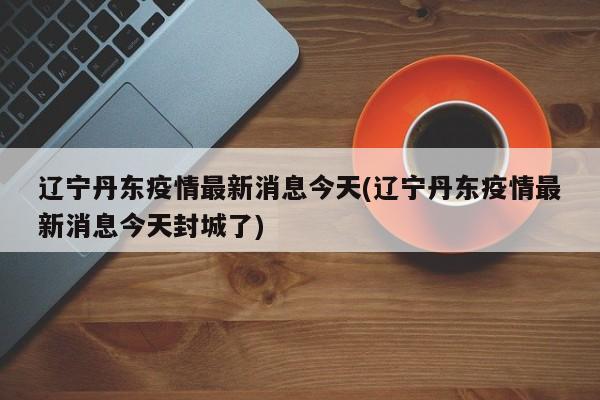 辽宁丹东疫情最新消息今天(辽宁丹东疫情最新消息今天封城了)