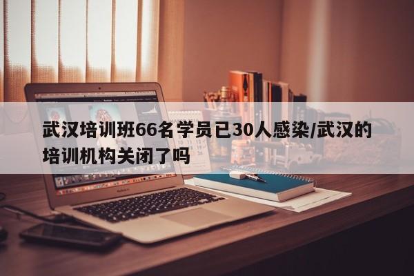 武汉培训班66名学员已30人感染/武汉的培训机构关闭了吗