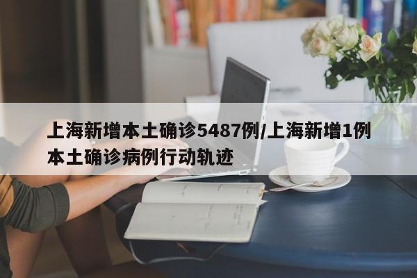 上海新增本土确诊5487例/上海新增1例本土确诊病例行动轨迹
