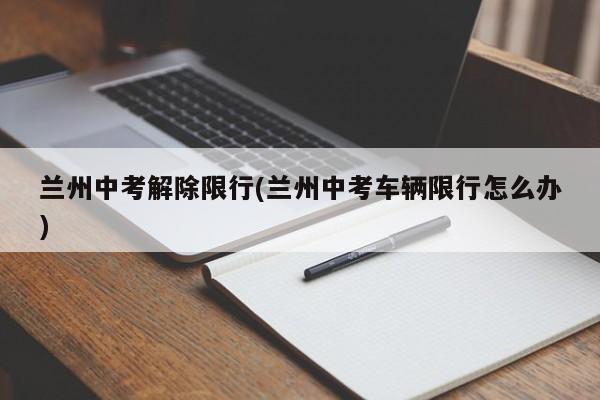 兰州中考解除限行(兰州中考车辆限行怎么办)