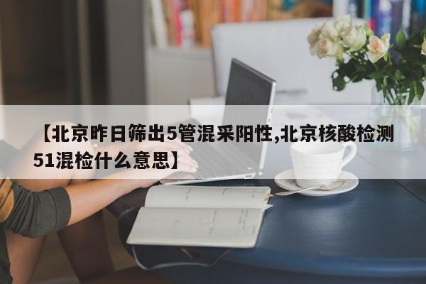 【北京昨日筛出5管混采阳性,北京核酸检测51混检什么意思】