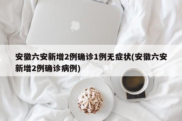 安徽六安新增2例确诊1例无症状(安徽六安新增2例确诊病例)