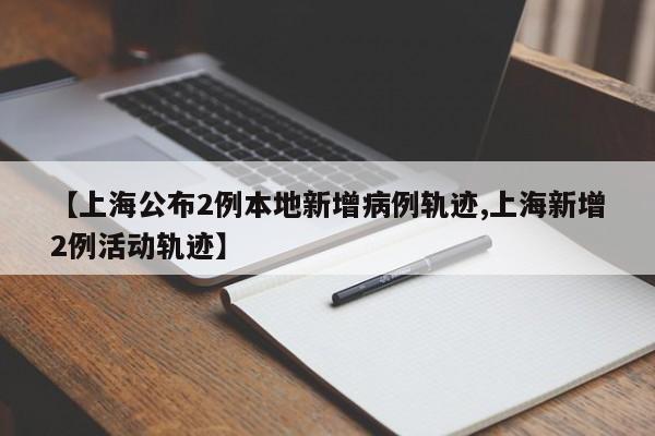 【上海公布2例本地新增病例轨迹,上海新增2例活动轨迹】