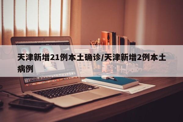 天津新增21例本土确诊/天津新增2例本土病例