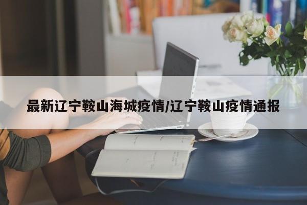最新辽宁鞍山海城疫情/辽宁鞍山疫情通报