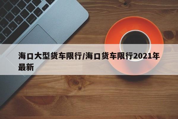 海口大型货车限行/海口货车限行2021年最新