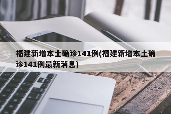 福建新增本土确诊141例(福建新增本土确诊141例最新消息)
