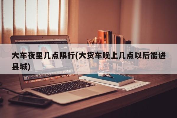 大车夜里几点限行(大货车晚上几点以后能进县城)