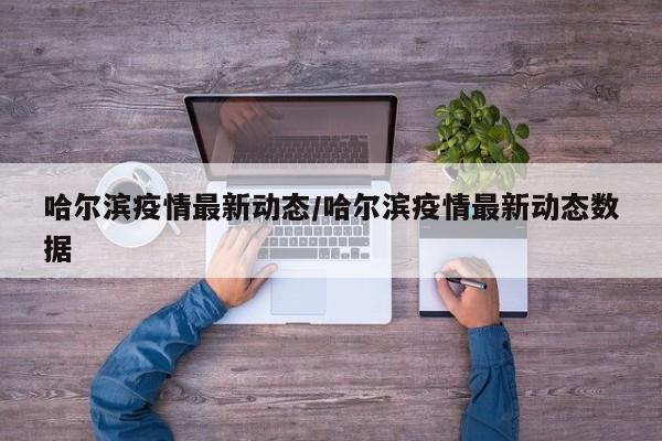 哈尔滨疫情最新动态/哈尔滨疫情最新动态数据