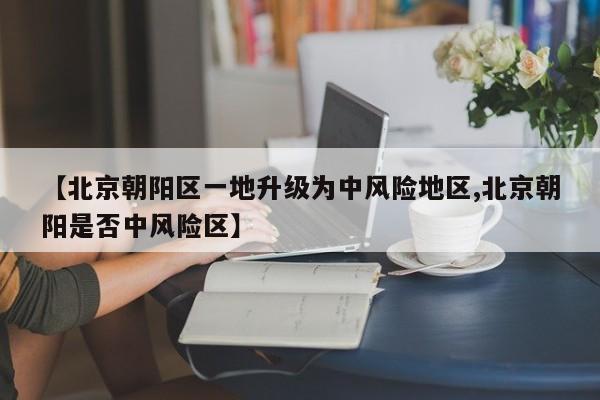 【北京朝阳区一地升级为中风险地区,北京朝阳是否中风险区】