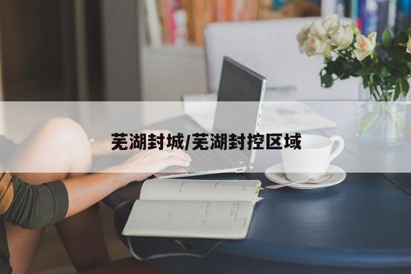 芜湖封城/芜湖封控区域