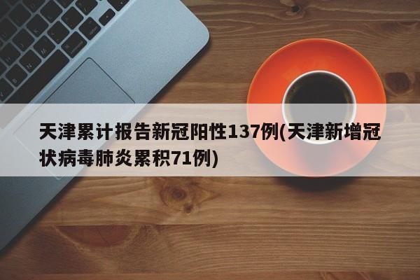天津累计报告新冠阳性137例(天津新增冠状病毒肺炎累积71例)