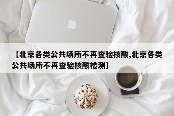 【北京各类公共场所不再查验核酸,北京各类公共场所不再查验核酸检测】
