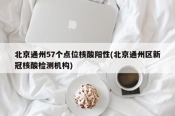 北京通州57个点位核酸阳性(北京通州区新冠核酸检测机构)