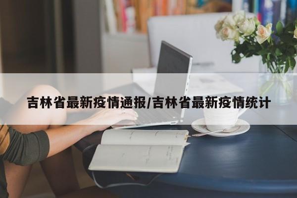 吉林省最新疫情通报/吉林省最新疫情统计