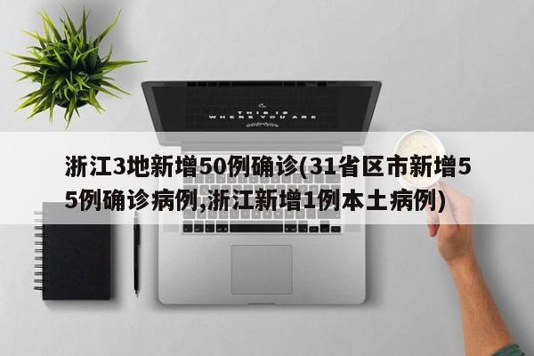 浙江3地新增50例确诊(31省区市新增55例确诊病例,浙江新增1例本土病例)