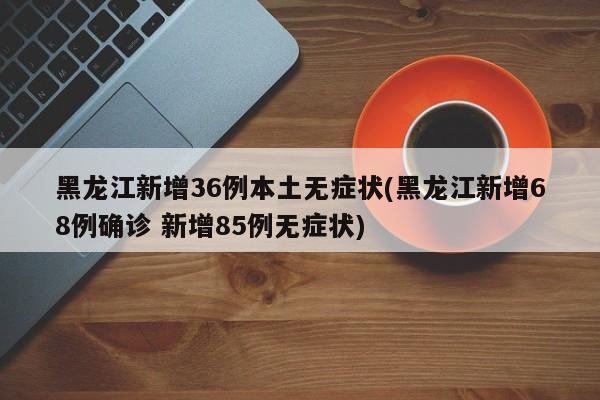 黑龙江新增36例本土无症状(黑龙江新增68例确诊 新增85例无症状)