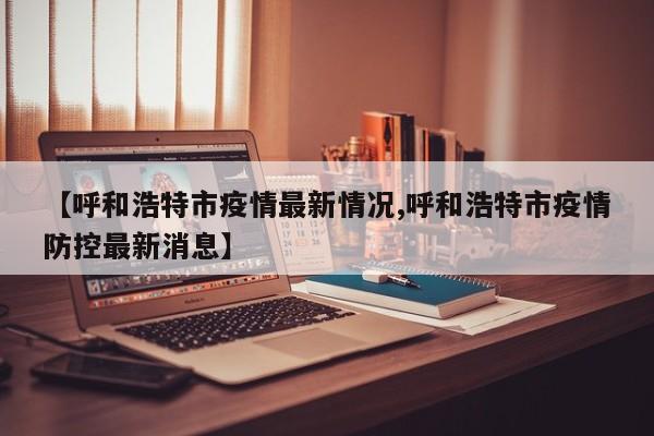 【呼和浩特市疫情最新情况,呼和浩特市疫情防控最新消息】