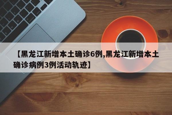 【黑龙江新增本土确诊6例,黑龙江新增本土确诊病例3例活动轨迹】
