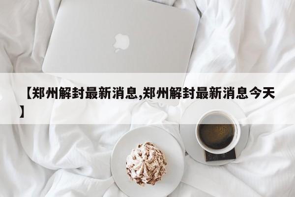 【郑州解封最新消息,郑州解封最新消息今天】