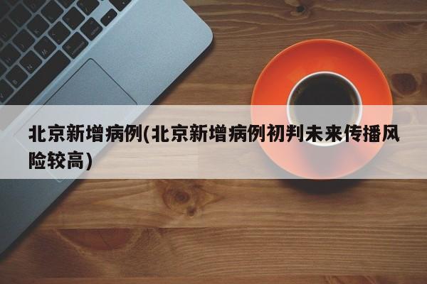 北京新增病例(北京新增病例初判未来传播风险较高)