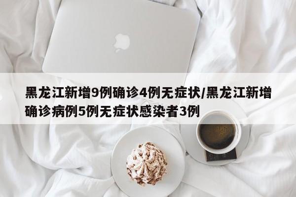 黑龙江新增9例确诊4例无症状/黑龙江新增确诊病例5例无症状感染者3例