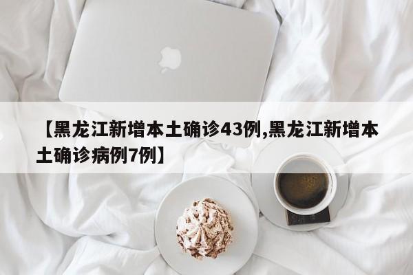 【黑龙江新增本土确诊43例,黑龙江新增本土确诊病例7例】