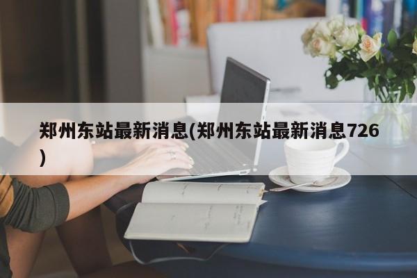 郑州东站最新消息(郑州东站最新消息726)