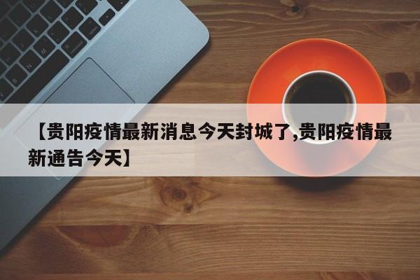 【贵阳疫情最新消息今天封城了,贵阳疫情最新通告今天】
