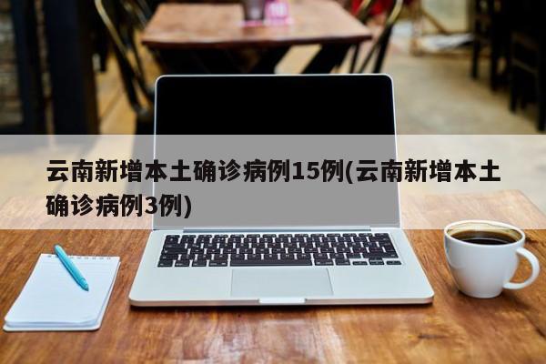 云南新增本土确诊病例15例(云南新增本土确诊病例3例)