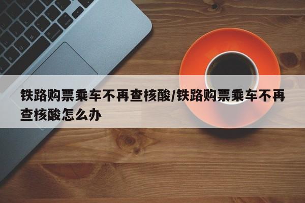铁路购票乘车不再查核酸/铁路购票乘车不再查核酸怎么办