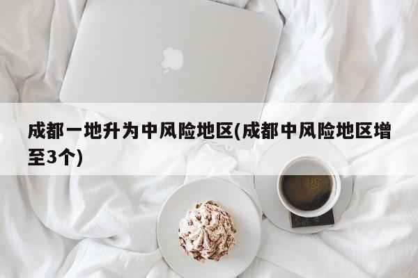 成都一地升为中风险地区(成都中风险地区增至3个)