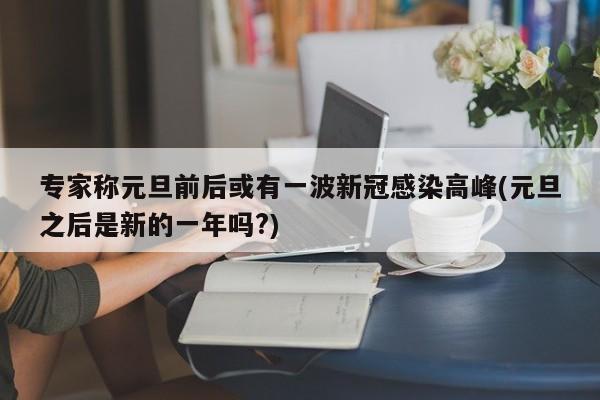 专家称元旦前后或有一波新冠感染高峰(元旦之后是新的一年吗?)