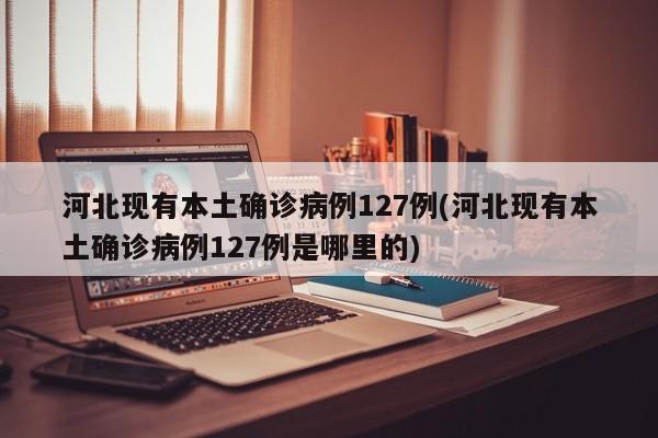 河北现有本土确诊病例127例(河北现有本土确诊病例127例是哪里的)