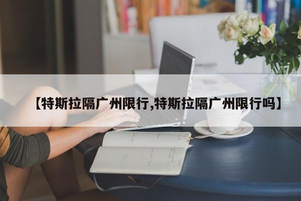 【特斯拉隔广州限行,特斯拉隔广州限行吗】